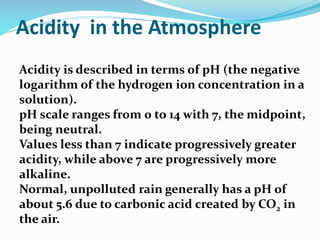 Acidity in the Atmosphere
Acidity is described in terms of pH (the negative
logarithm of the hydrogen ion concentration in a
solution).
pH scale ranges from 0 to 14 with 7, the midpoint,
being neutral.
Values less than 7 indicate progressively greater
acidity, while above 7 are progressively more
alkaline.
Normal, unpolluted rain generally has a pH of
about 5.6 due to carbonic acid created by CO2 in
the air.
 
