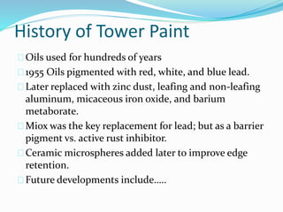 History of Tower Paint
Oils used for hundreds of years
1955 Oils pigmented with red, white, and blue lead.
Later replaced with zinc dust, leafing and non-leafing
aluminum, micaceous iron oxide, and barium
metaborate.
Miox was the key replacement for lead; but as a barrier
pigment vs. active rust inhibitor.
Ceramic microspheres added later to improve edge
retention.
Future developments include…..
 
