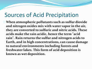 Sources of Acid Precipitation
When atmospheric pollutants such as sulfur dioxide
and nitrogen oxides mix with water vapor in the air,
they are converted to sulfuric and nitric acids. These
acids make the rain acidic, hence the term "acid
rain". Rain returns the sulfur and nitrogen acids to
Earth, and in high concentrations, can cause damage
to natural environments including forests and
freshwater lakes. This form of acid deposition is
known as wet deposition.
 