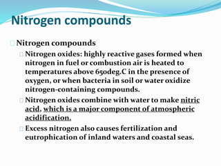 Nitrogen compounds
Nitrogen compounds
Nitrogen oxides: highly reactive gases formed when
nitrogen in fuel or combustion air is heated to
temperatures above 650deg.C in the presence of
oxygen, or when bacteria in soil or water oxidize
nitrogen-containing compounds.
Nitrogen oxides combine with water to make nitric
acid, which is a major component of atmospheric
acidification.
Excess nitrogen also causes fertilization and
eutrophication of inland waters and coastal seas.
 
