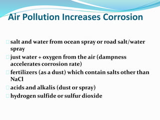 Air Pollution Increases Corrosion
salt and water from ocean spray or road salt/water
spray
just water + oxygen from the air (dampness
accelerates corrosion rate)
fertilizers (as a dust) which contain salts other than
NaCl
acids and alkalis (dust or spray)
hydrogen sulfide or sulfur dioxide
 