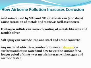 Acid rain caused by SOx and NOx in the air can (and does)
cause corrosion of metals and stone, as well as concrete.
Hydrogen sulfide can cause corroding of metals like iron and
tarnish silver.
Salt spray can corrode iron and steel and erode concrete
Any material which is a powder or fume can deposit on
surfaces and cause water and dew to wet the surface for a
longer peiod of time - wet metals interact with oxygen and
corrode faster.
How Airborne Pollution Increases Corrosion
 