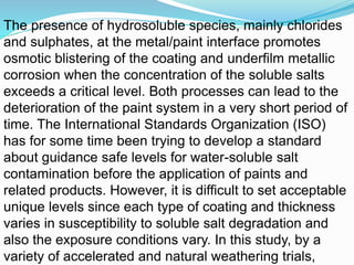 The presence of hydrosoluble species, mainly chlorides
and sulphates, at the metal/paint interface promotes
osmotic blistering of the coating and underfilm metallic
corrosion when the concentration of the soluble salts
exceeds a critical level. Both processes can lead to the
deterioration of the paint system in a very short period of
time. The International Standards Organization (ISO)
has for some time been trying to develop a standard
about guidance safe levels for water-soluble salt
contamination before the application of paints and
related products. However, it is difficult to set acceptable
unique levels since each type of coating and thickness
varies in susceptibility to soluble salt degradation and
also the exposure conditions vary. In this study, by a
variety of accelerated and natural weathering trials,
 
