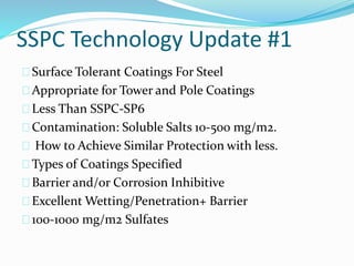 SSPC Technology Update #1
Surface Tolerant Coatings For Steel
Appropriate for Tower and Pole Coatings
Less Than SSPC-SP6
Contamination: Soluble Salts 10-500 mg/m2.
How to Achieve Similar Protection with less.
Types of Coatings Specified
Barrier and/or Corrosion Inhibitive
Excellent Wetting/Penetration+ Barrier
100-1000 mg/m2 Sulfates
 