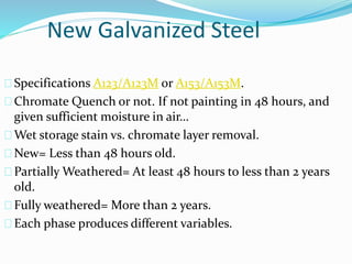 New Galvanized Steel
Specifications A123/A123M or A153/A153M.
Chromate Quench or not. If not painting in 48 hours, and
given sufficient moisture in air…
Wet storage stain vs. chromate layer removal.
New= Less than 48 hours old.
Partially Weathered= At least 48 hours to less than 2 years
old.
Fully weathered= More than 2 years.
Each phase produces different variables.
 