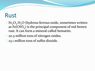 Rust
Fe2O3.H2O (hydrous ferrous oxide, sometimes written
as Fe(OH)3) is the principal component of red-brown
rust. It can form a mineral called hematite.
20.5 million tons of nitrogen oxides.
23.1 million tons of sulfur dioxide.
 
