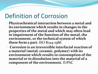 Definition of Corrosion
Physicochemical interaction between a metal and
its environment which results in changes in the
properties of the metal and which may often lead
to impairment of the function of the metal, the
environment, or the technical system of which
these form a part. ISO 8044-1986
Corrosion is an irreversible interfacial reaction of
a material (metal, ceramic, polymer) with its
environment which results in consumption of the
material or in dissolution into the material of a
component of the environment. IUPAC
 
