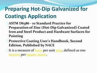 Preparing Hot-Dip Galvanized for
Coatings Application
ASTM D6386 - 10 Standard Practice for
Preparation of Zinc (Hot-Dip Galvanized) Coated
Iron and Steel Product and Hardware Surfaces for
Painting
Protective Coating User's Handbook, Second
Edition, Published by NACE
It is a measure of force per unit area, defined as one
newton per square metre.
 