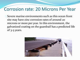 Corrosion rate: 20 Microns Per Year
Severe marine environments such as this ocean front
site may have zinc corrosion rates of around 20
microns or more per year. In this environment, the
galvanized coating on the guardrail has a predicted life
of 3-5 years.
 