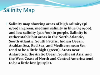 Salinity Map
Salinity map showing areas of high salinity (36
o/oo) in green, medium salinity in blue (35 o/oo),
and low salinity (34 o/oo) in purple. Salinity is
rather stable but areas in the North Atlantic,
South Atlantic, South Pacific, Indian Ocean,
Arabian Sea, Red Sea, and Mediterranean Sea
tend to be a little high (green). Areas near
Antarctica, the Arctic Ocean, Southeast Asia, and
the West Coast of North and Central America tend
to be a little low (purple).
 