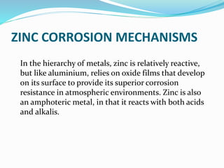 ZINC CORROSION MECHANISMS
In the hierarchy of metals, zinc is relatively reactive,
but like aluminium, relies on oxide films that develop
on its surface to provide its superior corrosion
resistance in atmospheric environments. Zinc is also
an amphoteric metal, in that it reacts with both acids
and alkalis.
 