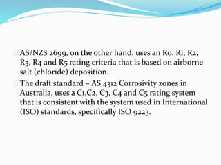 AS/NZS 2699, on the other hand, uses an R0, R1, R2,
R3, R4 and R5 rating criteria that is based on airborne
salt (chloride) deposition.
The draft standard – AS 4312 Corrosivity zones in
Australia, uses a C1,C2, C3, C4 and C5 rating system
that is consistent with the system used in International
(ISO) standards, specifically ISO 9223.
 