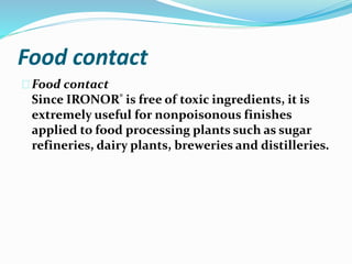 Food contact
Food contact
Since IRONOR® is free of toxic ingredients, it is
extremely useful for nonpoisonous finishes
applied to food processing plants such as sugar
refineries, dairy plants, breweries and distilleries.
 