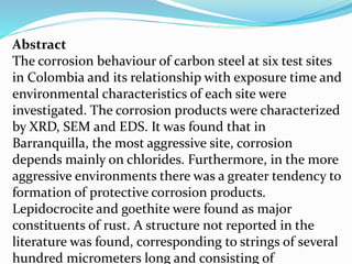 Abstract
The corrosion behaviour of carbon steel at six test sites
in Colombia and its relationship with exposure time and
environmental characteristics of each site were
investigated. The corrosion products were characterized
by XRD, SEM and EDS. It was found that in
Barranquilla, the most aggressive site, corrosion
depends mainly on chlorides. Furthermore, in the more
aggressive environments there was a greater tendency to
formation of protective corrosion products.
Lepidocrocite and goethite were found as major
constituents of rust. A structure not reported in the
literature was found, corresponding to strings of several
hundred micrometers long and consisting of
 