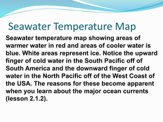 Seawater temperature map showing areas of
warmer water in red and areas of cooler water is
blue. White areas represent ice. Notice the upward
finger of cold water in the South Pacific off of
South America and the downward finger of cold
water in the North Pacific off of the West Coast of
the USA. The reasons for these become apparent
when you learn about the major ocean currents
(lesson 2.1.2).
Seawater Temperature Map
 