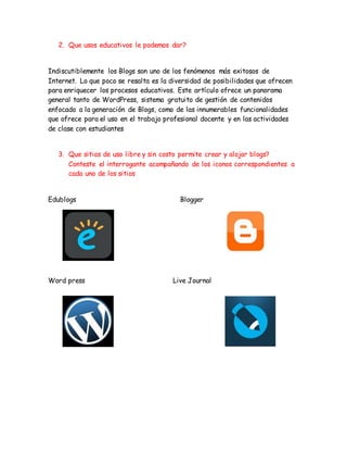 2. Que usos educativos le podemos dar?
Indiscutiblemente los Blogs son uno de los fenómenos más exitosos de
Internet. Lo que poco se resalta es la diversidad de posibilidades que ofrecen
para enriquecer los procesos educativos. Este artículo ofrece un panorama
general tanto de WordPress, sistema gratuito de gestión de contenidos
enfocado a la generación de Blogs, como de las innumerables funcionalidades
que ofrece para el uso en el trabajo profesional docente y en las actividades
de clase con estudiantes
3. Que sitios de uso libre y sin costo permite crear y alojar blogs?
Conteste el interrogante acompañando de los iconos correspondientes a
cada uno de los sitios
Edublogs Blogger
Word press Live Journal
 