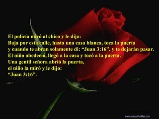 El policía miró al chico y le dijo:
Baja por esta calle, hasta una casa blanca, toca la puerta
y cuando te abran solamente di: “Juan 3:16”, y te dejarán pasar.
El niño obedeció, llegó a la casa y tocó a la puerta.
Una gentil señora abrió la puerta,
el niño la miró y le dijo:
“Juan 3:16”.
Colabora con la distribución:
www.AvanzaPorMas.com
 