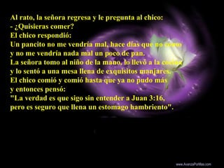 Al rato, la señora regresa y le pregunta al chico:
- ¿Quisieras comer?
El chico respondió:
Un pancito no me vendría mal, hace días que no como
y no me vendría nada mal un poco de pan.
La señora tomo al niño de la mano, lo llevó a la cocina
y lo sentó a una mesa llena de exquisitos manjares.
El chico comió y comió hasta que ya no pudo más
y entonces pensó:
"La verdad es que sigo sin entender a Juan 3:16,
pero es seguro que llena un estomago hambriento".
Colabora con la distribución:
www.AvanzaPorMas.com
 