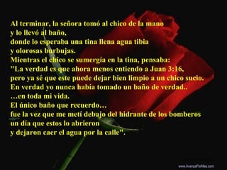 Al terminar, la señora tomó al chico de la mano
y lo llevó al baño,
donde lo esperaba una tina llena agua tibia
y olorosas burbujas.
Mientras el chico se sumergía en la tina, pensaba:
"La verdad es que ahora menos entiendo a Juan 3:16,
pero ya sé que este puede dejar bien limpio a un chico sucio.
En verdad yo nunca había tomado un baño de verdad..
…en toda mi vida.
El único baño que recuerdo…
fue la vez que me metí debajo del hidrante de los bomberos
un día que estos lo abrieron
y dejaron caer el agua por la calle".
Colabora con la distribución:
www.AvanzaPorMas.com
 