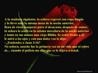 A la mañana siguiente, la señora regresó con ropa limpia
y lo llevó ante la misma mesa de la noche anterior,
llena de ricos manjares para el desayuno, después de comer,
la señora lo sentó en la misma mecedora de la noche anterior
y tomó en sus manos una vieja Biblia. Se sentó frente a él,
le miró a los ojos y con una dulce voz le dijo:
- ¿Entiendes a Juan 3:16?
No señora, anoche fue la primera vez en mi vida que oí sobre
el… cuando el policía me dijo que se lo dijera a usted.
Colabora con la distribución:
www.AvanzaPorMas.com
 