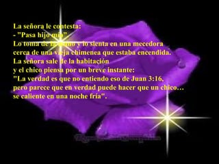 La señora le contesta: - ”Pasa hijo mío”.  Lo toma de la mano y lo sienta en una mecedora  cerca de una vieja chimenea que estaba encendida.  La señora sale de la habitación  y el chico piensa por un breve instante:  "La verdad es que no entiendo eso de Juan 3:16,  pero parece que en verdad puede hacer que un chico…  se caliente en una noche fría".  