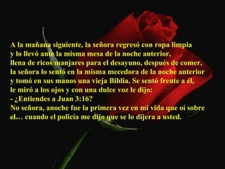 A la mañana siguiente, la señora regresó con ropa limpia  y lo llevó ante la misma mesa de la noche anterior,  llena de ricos manjares para el desayuno, después de comer,  la señora lo sentó en la misma mecedora de la noche anterior  y tomó en sus manos una vieja Biblia. Se sentó frente a él,  le miró a los ojos y con una dulce voz le dijo:  - ¿Entiendes a Juan 3:16?  No señora, anoche fue la primera vez en mi vida que oí sobre el… cuando el policía me dijo que se lo dijera a usted.  