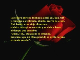 La señora abrió la Biblia; la abrió en Juan 3:16  y comenzó a explicarle, al niño, acerca de Jesús.  Ahí, frente a esa vieja chimenea…  el chico entregó su corazón y su vida a Jesús,  al tiempo que pensaba:  "Juan 3:16... Quizás no lo entienda,  pero hace que un chico perdido se sienta seguro,  se sienta amado".   