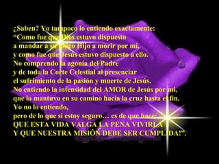 ¿Saben? Yo tampoco lo entiendo exactamente:  “ Como fue que Dios estuvo dispuesto  a mandar a su único Hijo a morir por mí,  y como fue que Jesús estuvo dispuesto a ello.  No comprendo la agonía del Padre  y de toda la Corte Celestial al presenciar  el sufrimiento de la pasión y muerte de Jesús.  No entiendo la intensidad del AMOR de Jesús por mi,  que lo mantuvo en su camino hacia la cruz hasta el fin.  Yo no lo entiendo,  pero de lo que si estoy seguro… es de que hace:  QUE ESTA VIDA VALGA LA PENA VIVIRLA  Y QUE NUESTRA MISIÓN DEBE SER CUMPLIDA!”. 