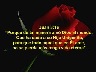 Juan 3:16  "Porque de tal manera amó Dios al mundo:  Que ha dado a su Hijo Unigénito, para que todo aquel que en Él cree,  no se pierda más tenga vida eterna". 