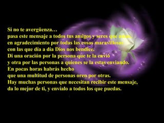 Si no te avergüenza…  pasa este mensaje a todos tus amigos y seres que amas,  en agradecimiento por todas las cosas maravillosas  con las que día a día Dios nos bendice.  Di una oración por la persona que te la envió  y otra por las personas a quienes se la estas enviando.  En pocas horas habrás hecho  que una multitud de personas oren por otras. Hay muchas personas que necesitan recibir este mensaje,  da lo mejor de ti, y envíalo a todos los que puedas. 
