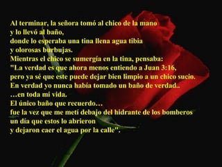 Al terminar, la señora tomó al chico de la mano  y lo llevó al baño,  donde lo esperaba una tina llena agua tibia  y olorosas burbujas.  Mientras el chico se sumergía en la tina, pensaba:  "La verdad es que ahora menos entiendo a Juan 3:16,  pero ya sé que este puede dejar bien limpio a un chico sucio.  En verdad yo nunca había tomado un baño de verdad..  … en toda mi vida.  El único baño que recuerdo…  fue la vez que me metí debajo del hidrante de los bomberos  un día que estos lo abrieron  y dejaron caer el agua por la calle".   