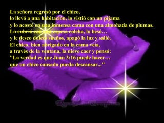 La señora regresó por el chico,  lo llevó a una habitación, lo vistió con un pijama  y lo acostó en una inmensa cama con una almohada de plumas.  Lo cubrió con una espesa colcha, lo besó…  y le deseo dulces sueños, apagó la luz y salió.  El chico, bien abrigado en la cama veía,  a través de la ventana, la nieve caer y pensó:  "La verdad es que Juan 3:16 puede hacer…  que un chico cansado pueda descansar..."   