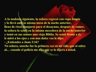 A la mañana siguiente, la señora regresó con ropa limpia  y lo llevó ante la misma mesa de la noche anterior,  llena de ricos manjares para el desayuno, después de comer,  la señora lo sentó en la misma mecedora de la noche anterior  y tomó en sus manos una vieja Biblia. Se sentó frente a él,  le miró a los ojos y con una dulce voz le dijo:  - ¿Entiendes a Juan 3:16?  No señora, anoche fue la primera vez en mi vida que oí sobre el… cuando el policía me dijo que se lo dijera a usted.  