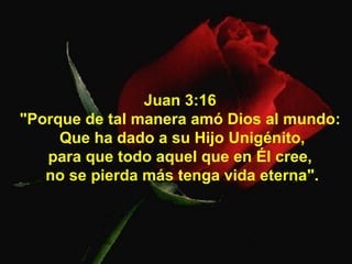Juan 3:16  "Porque de tal manera amó Dios al mundo:  Que ha dado a su Hijo Unigénito, para que todo aquel que en Él cree,  no se pierda más tenga vida eterna". 