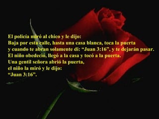 El policía miró al chico y le dijo:  Baja por esta calle, hasta una casa blanca, toca la puerta  y cuando te abran solamente di: “Juan 3:16”, y te dejarán pasar.  El niño obedeció, llegó a la casa y tocó a la puerta.  Una gentil señora abrió la puerta,  el niño la miró y le dijo: “ Juan 3:16”.   