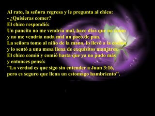 Al rato, la señora regresa y le pregunta al chico:  - ¿Quisieras comer?  El chico respondió:  Un pancito no me vendría mal, hace días que no como  y no me vendría nada mal un poco de pan.  La señora tomo al niño de la mano, lo llevó a la cocina  y lo sentó a una mesa llena de exquisitos manjares.  El chico comió y comió hasta que ya no pudo más  y entonces pensó:  "La verdad es que sigo sin entender a Juan 3:16,  pero es seguro que llena un estomago hambriento".   