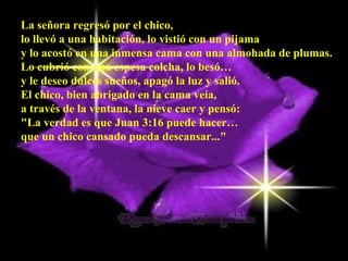 La señora regresó por el chico,  lo llevó a una habitación, lo vistió con un pijama  y lo acostó en una inmensa cama con una almohada de plumas.  Lo cubrió con una espesa colcha, lo besó…  y le deseo dulces sueños, apagó la luz y salió.  El chico, bien abrigado en la cama veía,  a través de la ventana, la nieve caer y pensó:  "La verdad es que Juan 3:16 puede hacer…  que un chico cansado pueda descansar..."   