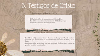La sanidad (5:3)
3. Testigos de Cristo
El testimonio del Padre .5:37-38
• El Padre testifico de su estatus como Hijo de Dios.
• Los lideres no recibieron el testimonio del Padre porque
no tenían la escritura morando en ellos.
El testimonio de las escrituras 5:39
• Los lideres religiosos en el tiempo de Jesús amaban y valoraban la escritura
pensando que la vida eterna se encontraba en la revelación de Dios y no en
Jesús.
• Los lideres leían la escritura con una reverencia rígida y nunca vieron las
grandes verdades mencionadas.
 