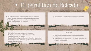 La sanidad (5:3)
• Jesús desafío a este hombre a creer en lo imposible
• Su lecho no era una cama completa, sino un camastro.
Morris sobre la palabra griega antigua traducida como
lecho: “Es aparentemente macedonia en origen y
denota cama plegable, un camastro
Levántate, toma tu lecho, y anda Juan 5:7-9
• El paralítico de Betesda
Lecho 5:7-9
La controversia del día del reposo 5:10-13
• Jesus estaba preocupado por la salud espiritual del
hombre
• El hombre se fue, y dio aviso a los judíos, que Jesús era
el que le había sanado
• Los judíos ignoran el milagro y se ofenden.
• Es día de reposo; no te es lícito llevar tu lecho.
(interpretación de los Rabís)
• Para los líderes religiosos Jesús era el hombre que violó el
día de reposo. Para el hombre que fue sanado Jesús era el
hombre que me restauró.
Jesús advierte al hombre sanado de peligro mayor.
5: 14- 15
 