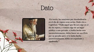Dato
·En teoría, las sanciones por desobediencia
en el día de reposo eran serias. Dods cita a
Lightfoot: “Todo aquel que llevara algo en el
día de reposo, o tomara algo de un lugar
público a uno privado, si había hecho esto
inconscientemente, debía hacer un sacrificio
por su pecado; pero si lo había hecho
intencionalmente, debía ser expulsado y
apedreado.”
 