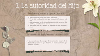 2. La autoridad del Hijo
De muerte a vida en el Hijo de Dios. 5:24-27
• Jesús explica que el que cree tendrá vida eterna.
• Ya no hay condenación, sino que pasamos de la muerte a la
vida.
• Jesús agrega que un día incluso los muertos oirán la voz del Hijo
de Dios, y serán levantados otra vez.
• Jesús tenía vida en sí mismo, no dependía de otras personas o
cosas.
• Ahora extiende el concepto de resurrección para toda la
humanidad, tanto los que hicieron lo bueno como los que
hicieron lo malo.
La realidad del juicio venidero del Hijo 5:28-30
 
