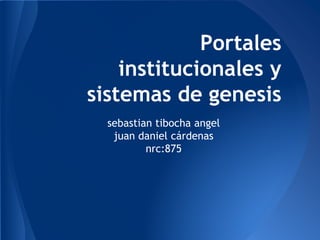 sebastian tibocha angel
juan daniel cárdenas
nrc:875
Portales
institucionales y
sistemas de genesis
 