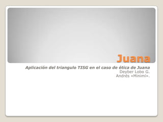 Juana Aplicación del triangulo TISG en el caso de ética de Juana Deyber Lobo G.  Andrés «Minimí». 
