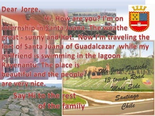 Dear  Jorge,   Hi, How are you? I’moninternship in Santa Juana. Theweatherisgreat - sunny and hot.  NowI’mtravelingthefort of Santa Juana of Guadalcazarwhilemy girlfriendisswimming in thelagoonRayenantú. The place is beautiful and thepeople are verynice. Mr Jorge Fritsche 13 tomas Road  MossSide Santiago  Chile SayHitotherest                   of thefamily 