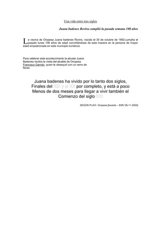 Una vida entre tres siglos
Juana badenes Rovira cumplió la pasada semana 108 años
a vecina de Oropesa Juana badenes Rovira, nacida el 30 de octubre de 1892,cumplía el
pasado lunes 108 años de edad convirtiéndose de esta manera en la persona de mayor
edad empadronada en este municipio turísticos
Para celebrar este acontecimiento la abuela Juana
Badenes recibía la visita del alcalde de Oropesa,
Francisco Garrido, quien le obsequió con un ramo de
flores
Juana badenes ha vivido por lo tanto dos siglos,
Finales del por completo, y está a poco
Menos de dos meses para llegar a vivir también el
Comienzo del siglo
SEGON PLAVI .Oropesa [levante – EMV 06-11-2000]
L
 