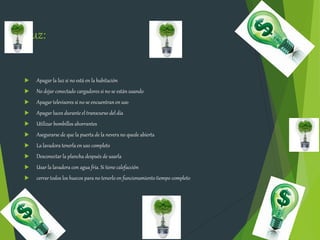 Luz:
 Apagar la luz si no está en la habitación
 No dejar conectado cargadores si no se están usando
 Apagar televisores si no se encuentranen uso
 Apagar luces durante el transcurso del día
 Utilizar bombillos ahorrantes
 Asegurarse de que la puerta de la nevera no quede abierta
 La lavadora tenerla en uso completo
 Desconectar la plancha después de usarla
 Usar la lavadora con agua fría. Si tiene calefacción
 cerrar todos los huecos para no tenerlo en funcionamiento tiempo completo
 