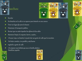 Desechos:
 Reciclar
 No botarlos en la calle si no esperar para botarlo en una caneca
 Tener un lugar fijo para la basura
 Disminuir el transporte público
 Revisar que no estén tapados los sifones de las calles
 Mantener limpio el conjunto, barrio, cuadra…
 Al sacar ropa, no botarla, le puede dar uso gente de calle que la necesitan
 No botar comida, si es posible y está buena
 regalarla a gente de calle
 Al comprar una bebida que sea en botella plástica
Reutilizar papeles
 