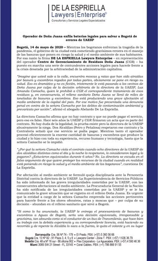 www.lawyersenterprise.com
Operador de Doña Juana enfila baterías legales para salvar a Bogotá de
errores de UAESP
Bogotá, 14 de mayo de 2020 – Mientras los bogotanos enfrentan la tragedia de la
pandemia, el gobierno de la ciudad está cometiendo gravísimos errores en el manejo
de las basuras que ponen en riesgo la salud y el medio ambiente de sus habitantes.
Por esa razón la firma DE LA ESPRIELLA Lawyers Enterprise – en representación
del operador Centro de Gerenciamiento de Residuos Doña Juana (CGR) – ha
puesto en marcha una serie de contundentes acciones legales para hacerle frente a
la crisis desatada por la arbitrariedad de la administración capitalina.
“Imagine que usted sale a la calle, encuentra moscas y ratas que han sido atraídas
por basura y escombros regados por todas partes, obviamente se pone en riesgo su
salud. Eso es dramático y no es ficción, tristemente le está pasando a los vecinos de
Doña Juana por culpa de la decisión arbitraria de la directora de la UAESP, Luz
Amanda Camacho, quien le prohibió a CGR el correspondiente tratamiento de esos
residuos y, en consecuencia, el relleno sanitario Doña Juana se llenó de miles de
toneladas de basuras y escombros. Eso está produciendo una grave afectación al
medio ambiente de la capital del país. Por ese motivo fue presentada una denuncia
penal en contra de la señora Camacho por los delitos de contaminación ambiental y
prevaricato por acción”, afirmó el abogado Abelardo De La Espriella.
La directora Camacho afirma que no hay contrato y que no puede pagar el servicio,
pero eso es falso. Hace seis años la UAESP y CGR firmaron un acta que es parte del
contrato. No hay duda de la legalidad, la prueba existe pero la directora de la UAESP
abusivamente la niega. Dos Alcaldías (Petro y Peñalosa) respetaron ese contrato y la
Contraloría señaló que ese servicio se podía pagar. Mientras tanto el operador
procesó eficientemente la enorme cantidad de basuras y escombros que produce la
ciudad y lo hizo con toda su experiencia, recurso humano y tecnología, hasta que la
señora Camacho se lo impidió.
“¿Por qué la señora Camacho viola el contrato cuando ocho directores de la UAESP de
dos alcaldías distintas como el día y la noche lo respetaron, lo consideraron legal y lo
pagaron? ¿Estuvieron equivocados durante 6 años? No. La directora se escuda en el
falso argumento de que quiere proteger los recursos de la ciudad cuando en realidad
está poniendo en riesgo la salud y el medio ambiente de los bogotanos”, cuestiona De
La Espriella.
Por afectación al medio ambiente se formuló queja disciplinaria ante la Personería
Distrital contra la directora de la UAESP. La Superintendencia de Servicios Públicos
ha sido informada de las graves irregularidades cometidas por la UAESP, con las
consecuentes afectaciones al medio ambiente. La Procuraduría General de la Nación
ha sido notificada de las irregularidades cometidas por la UAESP y se le ha
comunicado la grave situación que se registra en el relleno Doña Juana. Es urgente
que la entidad a cargo de la señora Camacho emprenda las acciones pertinentes
para hacerle frente a los olores ofensivos, ratas y moscas que – por culpa de su
decisión - abundan en el relleno sanitario que sirve a Bogotá.
“Si como lo ha anunciado, la UAESP le entrega el procesamiento de basuras y
escombros a Aguas de Bogotá, sería una decisión equivocada, irresponsable y
gravísima, tan absurda como si el conductor de un bus de Transmilenio, que hace bien
su trabajo con la debida experiencia y su correspondiente licencia, está haciendo su
recorrido y de repente la Alcaldía lo saca a la fuerza, le quita el volante y en su lugar
 