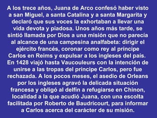 A los trece años, Juana de Arco confesó haber visto a san Miguel, a santa Catalina y a santa Margarita y declaró que sus voces la exhortaban a llevar una vida devota y piadosa. Unos años más tarde, se sintió llamada por Dios a una misión que no parecía al alcance de una campesina analfabeta: dirigir el ejército francés, coronar como rey al príncipe Carlos en Reims y expulsar a los ingleses del país.  En 1428 viajó hasta Vaucouleurs con la intención de unirse a las tropas del príncipe Carlos, pero fue rechazada. A los pocos meses, el asedio de Orleans por los ingleses agravó la delicada situación francesa y obligó al delfín a refugiarse en Chinon, localidad a la que acudió Juana, con una escolta facilitada por Roberto de Baudricourt, para informar a Carlos acerca del carácter de su misión. 