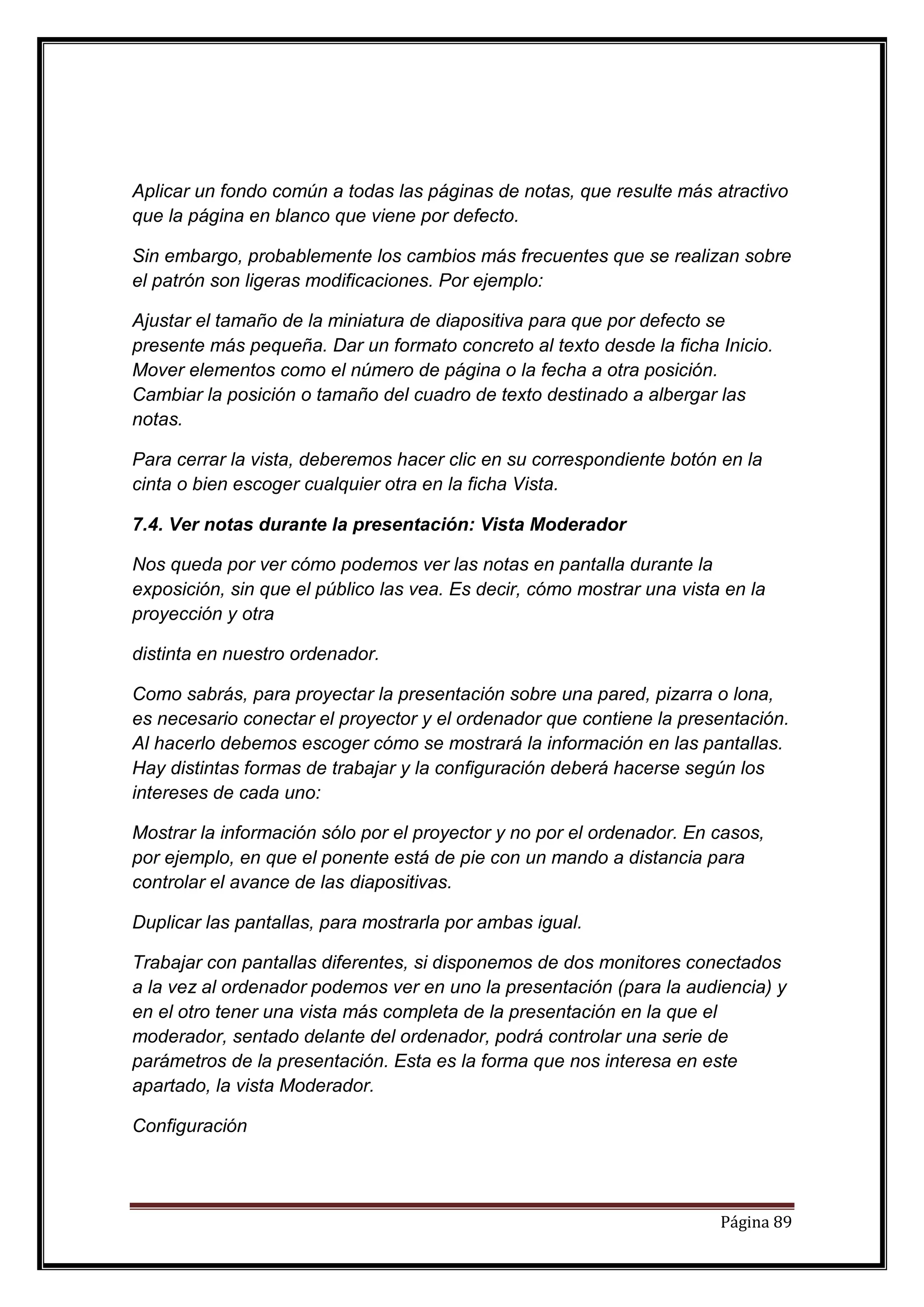 Aplicar un fondo común a todas las páginas de notas, que resulte más atractivo
que la página en blanco que viene por defecto.

Sin embargo, probablemente los cambios más frecuentes que se realizan sobre
el patrón son ligeras modificaciones. Por ejemplo:

Ajustar el tamaño de la miniatura de diapositiva para que por defecto se
presente más pequeña. Dar un formato concreto al texto desde la ficha Inicio.
Mover elementos como el número de página o la fecha a otra posición.
Cambiar la posición o tamaño del cuadro de texto destinado a albergar las
notas.

Para cerrar la vista, deberemos hacer clic en su correspondiente botón en la
cinta o bien escoger cualquier otra en la ficha Vista.

7.4. Ver notas durante la presentación: Vista Moderador

Nos queda por ver cómo podemos ver las notas en pantalla durante la
exposición, sin que el público las vea. Es decir, cómo mostrar una vista en la
proyección y otra

distinta en nuestro ordenador.

Como sabrás, para proyectar la presentación sobre una pared, pizarra o lona,
es necesario conectar el proyector y el ordenador que contiene la presentación.
Al hacerlo debemos escoger cómo se mostrará la información en las pantallas.
Hay distintas formas de trabajar y la configuración deberá hacerse según los
intereses de cada uno:

Mostrar la información sólo por el proyector y no por el ordenador. En casos,
por ejemplo, en que el ponente está de pie con un mando a distancia para
controlar el avance de las diapositivas.

Duplicar las pantallas, para mostrarla por ambas igual.

Trabajar con pantallas diferentes, si disponemos de dos monitores conectados
a la vez al ordenador podemos ver en uno la presentación (para la audiencia) y
en el otro tener una vista más completa de la presentación en la que el
moderador, sentado delante del ordenador, podrá controlar una serie de
parámetros de la presentación. Esta es la forma que nos interesa en este
apartado, la vista Moderador.

Configuración




                                                                        Página 89
 